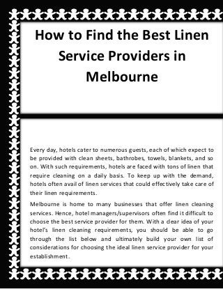 How to Find the Best Linen
Service Providers in
Melbourne
Every day, hotels cater to numerous guests, each of which expect to
be provided with clean sheets, bathrobes, towels, blankets, and so
on. With such requirements, hotels are faced with tons of linen that
require cleaning on a daily basis. To keep up with the demand,
hotels often avail of linen services that could effectively take care of
their linen requirements.
Melbourne is home to many businesses that offer linen cleaning
services. Hence, hotel managers/supervisors often find it difficult to
choose the best service provider for them. With a clear idea of your
hotel’s linen cleaning requirements, you should be able to go
through the list below and ultimately build your own list of
considerations for choosing the ideal linen service provider for your
establishment.
 