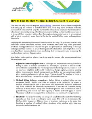 How to Find the Best Medical Billing Specialist in your area<br />One may ask why practices require medical billing specialists. A crucial reason might be that taking up the services of a medical biller or a coder may lower overhead costs and expenses but definitely will help the physician to collect more revenues. Physicians across all states are constantly facing difficulties in insurance coding and payment reimbursement in terms of their insurance claims. For them optimizing reimbursement is accompanied with a lot of complexity since there is flux in the medical billing rules and regulations frequently. <br />Engaging the services of professional medical billers will help the providers to effectively steer their clinics operations towards other functions which can help them grow their practices. Hiring professional services will give the providers an opportunity to manage and organize their business in areas that require critical attention including better patient care, healthcare documentation needs, marketing their own practice and increasing the number of new patients they can retain.<br />Now, before hiring medical billers, a particular practice should take into considerations a few aspects such as: <br />Experience of Billing Specialists- A thorough and deep understanding of medical billing in terms of multiple specialties is a necessityfor any biller to have a holistic view of the insurance industry. Their experience in handling various processes such as insurance eligibility and benefit verification, charge capture, payment posting, claims transmissions, denial management and follow up on account receivables gives you the confidence to rely on them. [Prerna Gupta] The number of years of experience definitely counts when complex billing situations arise.<br />Medical Billing Software experience- Before hiring a medical billing service, providers should consider that they are appropriately trained in the usage of medical billing software used in your clinic such as Medisoft, Altapoint, NueMD or any other software. An important characteristic to look for in a medical billing software is that it should easily and effectively process both insurance as well as patient billing and should have the capacity to handle different types of claims. These may include secondary or third party claims and workman’s compensation.<br />Flexibility- The term 'flexibility' can apply not only to the software but to the billing specialist as they must be willing to learn more. This will be demonstrated by his/her ability to process different types of insurance claims and at the same time handling a number of medical billing situations while dealing with insurance companies and patient queries.<br />Certification- Certification does not mean everything for a Medical Biller but most Billers who undergo certification process are confident about their knowledge. They also develop the best industry practices and apply them for your clinic. The most popular certification organization, AAPC - American Academy of Professional Coders holds CPC exams across the United States to determine the authenticity of billing and coding professionals. The American Health Information Management Association (AHIMA) also provides most of the certifications and advocates the correct application of CPT, HCPCS procedure and supply codes and ICD-9-CM diagnosis codes. Having certified personnel on board guarantees error free billing for you. <br />Their Network- It is important for Medical Billers and coders to network with as many professionals as possible specializing in different specialties and billing software. If a particular biller is not confident about the reason for denial or other nuances of the specialty, they could refer their doubts to their peers and seek solutions faster. These Billers are also willing to grow and advance as professionals. <br />References- Reference can help medical billers to go a long way towards building a healthy client base. This can help providers to trust a medical billing specialist to handle their billing requirements for them. Along with the list of the credentials, a crisp resume, references from former employers or seniors can help the provider to make sure that the medical biller is experienced and trustworthy.<br />These aspects can be taken into consideration only if you find appropriate candidates to interview, the question arising here is where to locate them? It is best to take the help of medical billing consortium which show the billers willingness to learn, network and grow. Medicalbillersandcoders.com is one such consortium with its reach in all the fifty states of the United States and at the same time provides trained medical billers and coders to physician groups without a fee.<br />Going to Medicalbillersandcoders.com is a welcome step because it can help physicians to locate Medical Billers and Coders in their city, state, specialty and having experience in their software. Medicalbillersandcoders.com is one of the easiest ways to find the best medical billing specialist, just log on to the website and match your requirement with the available profiles. It is a consortium having hundreds of billers and coders for your preference. They are a specialized lot having experience almost all the specialties including cardiology, dental, dermatology and general surgery.<br />This consortium was created by specialists of the healthcare industry for the convenience of the healthcare providers keeping in mind the best criteria to shortlist the best medical biller or coder in your area.<br />Browse all: Medical Billing Florida, Medical Billing California, Medical Billing Houston, Medical Billing New York, Medical Billing San Diego, Medical Billing Atlanta, Medical Billing Chicago, Medical Billing Los Angeles, Medical Billing Dallas<br />Source: Medical Billing (http://www.medicalbillersandcodersblog.com/)<br />Follow us :<br />    <br />