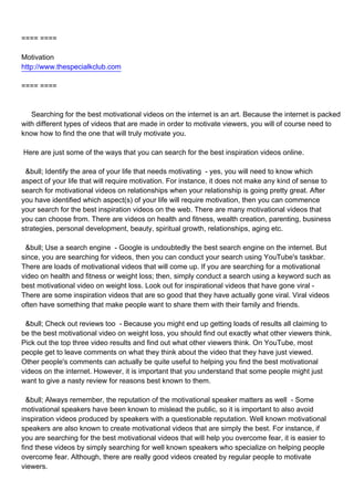 ==== ====

Motivation
http://www.thespecialkclub.com

==== ====



Searching for the best motivational videos on the internet is an art. Because the internet is packed
with different types of videos that are made in order to motivate viewers, you will of course need to
know how to find the one that will truly motivate you.

Here are just some of the ways that you can search for the best inspiration videos online.

 &bull; Identify the area of your life that needs motivating - yes, you will need to know which
aspect of your life that will require motivation. For instance, it does not make any kind of sense to
search for motivational videos on relationships when your relationship is going pretty great. After
you have identified which aspect(s) of your life will require motivation, then you can commence
your search for the best inspiration videos on the web. There are many motivational videos that
you can choose from. There are videos on health and fitness, wealth creation, parenting, business
strategies, personal development, beauty, spiritual growth, relationships, aging etc.

 &bull; Use a search engine - Google is undoubtedly the best search engine on the internet. But
since, you are searching for videos, then you can conduct your search using YouTube's taskbar.
There are loads of motivational videos that will come up. If you are searching for a motivational
video on health and fitness or weight loss; then, simply conduct a search using a keyword such as
best motivational video on weight loss. Look out for inspirational videos that have gone viral -
There are some inspiration videos that are so good that they have actually gone viral. Viral videos
often have something that make people want to share them with their family and friends.

 &bull; Check out reviews too - Because you might end up getting loads of results all claiming to
be the best motivational video on weight loss, you should find out exactly what other viewers think.
Pick out the top three video results and find out what other viewers think. On YouTube, most
people get to leave comments on what they think about the video that they have just viewed.
Other people's comments can actually be quite useful to helping you find the best motivational
videos on the internet. However, it is important that you understand that some people might just
want to give a nasty review for reasons best known to them.

 &bull; Always remember, the reputation of the motivational speaker matters as well - Some
motivational speakers have been known to mislead the public, so it is important to also avoid
inspiration videos produced by speakers with a questionable reputation. Well known motivational
speakers are also known to create motivational videos that are simply the best. For instance, if
you are searching for the best motivational videos that will help you overcome fear, it is easier to
find these videos by simply searching for well known speakers who specialize on helping people
overcome fear. Although, there are really good videos created by regular people to motivate
viewers.
 