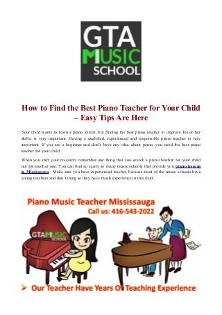 How to Find the Best Piano Teacher for Your Child
– Easy Tips Are Here
Your child wants to learn a piano. Great, but finding the best piano teacher to improve his or her
skills, is very important. Having a qualified, experienced and responsible piano teacher is very
important. If you are a beginner and don’t have any idea about piano, you need the best piano
teacher for your child.
When you start your research, remember one thing that you search a piano teacher for your child
not for another one. You can find so easily so many music schools that provide you piano lessons
in Mississauga . Make sure you have experienced teacher, because most of the music schools have
young teachers and don’t thing so they have much experience in this field.
 