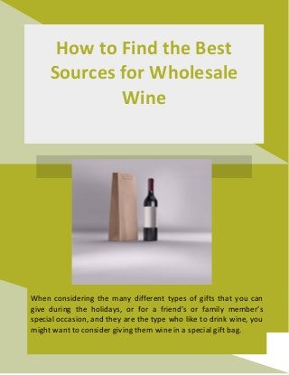 How to Find the Best
Sources for Wholesale
Wine
When considering the many different types of gifts that you can
give during the holidays, or for a friend’s or family member’s
special occasion, and they are the type who like to drink wine, you
might want to consider giving them wine in a special gift bag.
 