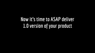 Now its time to ASAP deliver
1.0 version of your product
 