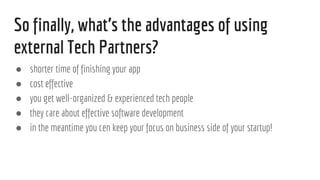 So finally, whats the advantages of using
external Tech Partners?
 shorter time of finishing your app
 cost effective
 you get well-organized & experienced tech people
 they care about effective software development
 in the meantime you cen keep your focus on business side of your startup!
 