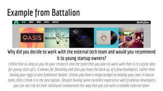 Example from Battalion
Why did you decide to work with the external tech team and would you recommend
it to young startup owners?
I think that as long as you do your research into the team that you plan to work with then it is a great idea
for young start up's. It allows for flexibility and also you have the back up of a few developers, rather than
having your eggs in one freelancer basket. Unless you have a mega budget to employ your own in house
team, then I think it is the best option. Despite having some excellent experience with freelance developers
you can not rely on their continued involvement the way that you can with a reliable external team.
 