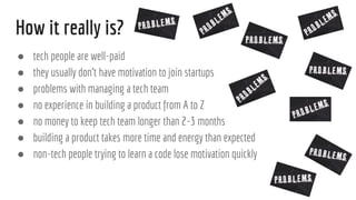 How it really is?
 tech people are well-paid
 they usually dont have motivation to join startups
 problems with managing a tech team
 no experience in building a product from A to Z
 no money to keep tech team longer than 2-3 months
 building a product takes more time and energy than expected
 non-tech people trying to learn a code lose motivation quickly
 