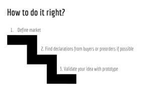 How to do it right?
1. Define market
2. Find declarations from buyers or preorders if possible
3. Validate your idea with prototype
 