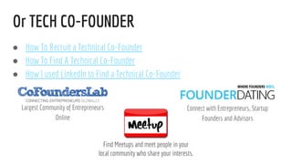 Or TECH CO-FOUNDER
Largest Community of Entrepreneurs
Online
 How To Recruit a Technical Co-Founder
 How To Find A Technical Co-Founder
 How I used LinkedIn to Find a Technical Co-Founder
Connect with Entrepreneurs, Startup
Founders and Advisors
Find Meetups and meet people in your
local community who share your interests.
 