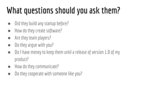 What questions should you ask them?
 Did they build any startup before?
 How do they create software?
 Are they team players?
 Do they argue with you?
 Do I have money to keep them until a release of version 1.0 of my
product?
 How do they communicate?
 Do they cooperate with someone like you?
 