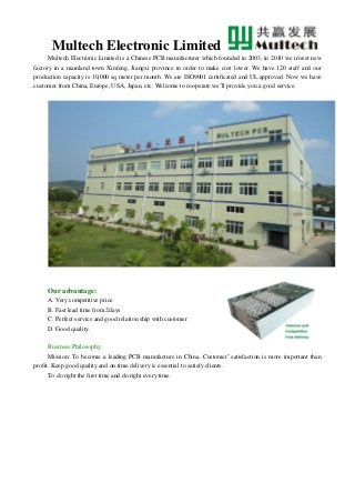Multech Electronic Limited
Multech Electronic Limited is a Chinese PCB manufacturer which founded in 2003, in 2010 we invest new
factory in a mainland town Xinfeng, Jiangxi province in order to make cost lower. We have 120 staff and our
production capacity is 10,000 sq meter per month. We are ISO9001 certificated and UL approved. Now we have
customer from China, Europe, USA, Japan, etc. Welcome to cooperate we’ll provide you a good service.
Our advantage:
A. Very competitive price
B. Fast lead time from 2days
C. Perfect service and good relation ship with customer
D. Good quality.
Business Philosophy:
Mission: To become a leading PCB manufacture in China. Customer’ satisfaction is more important than
profit. Keep good quality and on time delivery is essential to satisfy clients.
To do right the first time and do right every time.
 