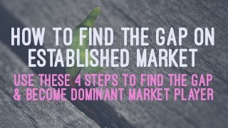 HOW TO FIND THE GAP ON
ESTABLISHED MARKET
USE THESE 4 STEPS TO FIND THE GAP
& BECOME DOMINANT MARKET PLAYER
 
