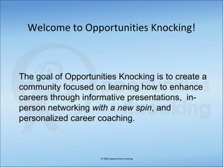 Welcome to Opportunities Knocking! © 2009 Opportunities Knocking The goal of Opportunities Knocking is to create a community focused on learning how to enhance careers through informative presentations,  in- person networking  with a new spin , and personalized career coaching. 