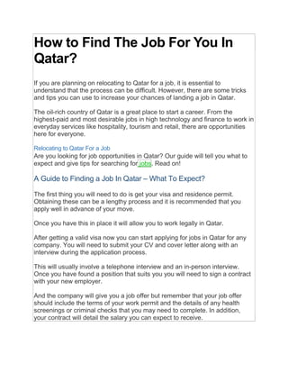 How to Find The Job For You In
Qatar?
If you are planning on relocating to Qatar for a job, it is essential to
understand that the process can be difficult. However, there are some tricks
and tips you can use to increase your chances of landing a job in Qatar.
The oil-rich country of Qatar is a great place to start a career. From the
highest-paid and most desirable jobs in high technology and finance to work in
everyday services like hospitality, tourism and retail, there are opportunities
here for everyone.
Relocating to Qatar For a Job
Are you looking for job opportunities in Qatar? Our guide will tell you what to
expect and give tips for searching for jobs. Read on!
A Guide to Finding a Job In Qatar – What To Expect?
The first thing you will need to do is get your visa and residence permit.
Obtaining these can be a lengthy process and it is recommended that you
apply well in advance of your move.
Once you have this in place it will allow you to work legally in Qatar.
After getting a valid visa now you can start applying for jobs in Qatar for any
company. You will need to submit your CV and cover letter along with an
interview during the application process.
This will usually involve a telephone interview and an in-person interview.
Once you have found a position that suits you you will need to sign a contract
with your new employer.
And the company will give you a job offer but remember that your job offer
should include the terms of your work permit and the details of any health
screenings or criminal checks that you may need to complete. In addition,
your contract will detail the salary you can expect to receive.
 