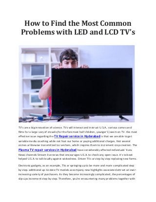 How to Find the Most Common
Problems with LED and LCD TV’s
TV’s are a big innovation of science. TVs will interact and instruct U.S.A.. various comes and
films for a large vary of crowds (for the foremost half children, younger’s) seem on TV. the most
effective issue regarding the TV Repair service in Hyderabad is that we are able to get
variable media coaching while not feat our home or paying additional charges. Not several
comes ar likewise transmitted to ranchers, which inspires them to increment crop creation. The
Plasma TV repair services in Hyderabad have considerably affected individuals’ lives.
News channels Stream live news that encourages U.S.A. to check any open issue. it's to boot
helped U.S.A. to talk loudly against wickedness. Driven TVs ar step by step replacing new forms.
Electronic gadgets, as an example, TVs ar springing up to be more and more complicated step
by step. additional up-to-date TV models accompany new highlights associated attract an ever-
increasing variety of purchasers. As they become increasingly complicated, the percentages of
slip-ups increment step by step. Therefore, you're encountering many problems together with
 