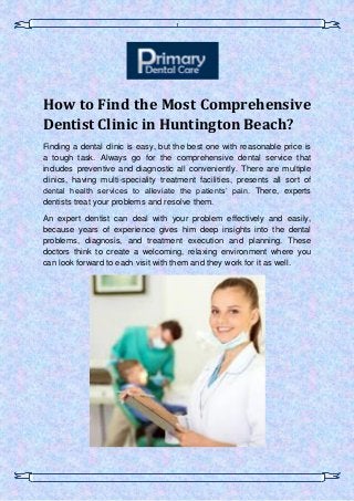 1
How to Find the Most Comprehensive
Dentist Clinic in Huntington Beach?
Finding a dental clinic is easy, but the best one with reasonable price is
a tough task. Always go for the comprehensive dental service that
includes preventive and diagnostic all conveniently. There are multiple
clinics, having multi-speciality treatment facilities, presents all sort of
dental health services to alleviate the patients’ pain. There, experts
dentists treat your problems and resolve them.
An expert dentist can deal with your problem effectively and easily,
because years of experience gives him deep insights into the dental
problems, diagnosis, and treatment execution and planning. These
doctors think to create a welcoming, relaxing environment where you
can look forward to each visit with them and they work for it as well.
 