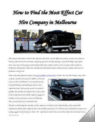 Exclusive Limousines
1
How to Find the Most Effect Car
Hire Company in Melbourne
These days it has become a trend to hire expensive and classic cars for different occasions. In most cases, they are
hired by corporate travelers and those organizing special events like marriages, sixteenth birthday. Apart from
these, since most of the people are financially stable, they readily avail the services of airport limo transfer in
Melbourne. Hiring these vehicles for traveling and other purposes gives ultimate luxury, comfort and a sense of
grandiose to the person.
Those with potent financial status, also go for Cadillac car hire service in their cities. Just like hiring a Limo, there
could be a number of reasons for Cadillac car hire and
classic car hire in Melbourne. In our modern society,
sixteenth birthday and wedding are the two most
important events and everyone wants it as grand as
possible. But for that you will first have to fix a deal
with an experienced and reliable company engaged in
Cadillac car hire and classic car hire in Melbourne.
There are a few factors to consider for this.
The first is determining the reputation of the company as it matters a lot. Only the firms with a respectable
reputation would be able to offer the best Limo, Cadillac and classic cars. The best way to determine its status is by
seeking suggestions from the past clients. The information about them can be derived from the testimonial section
 