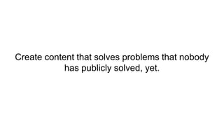 Create content that solves problems that nobody
has publicly solved, yet.
 