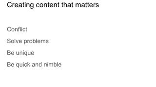 Creating content that matters
Conflict
Solve problems
Be unique
Be quick and nimble
 
