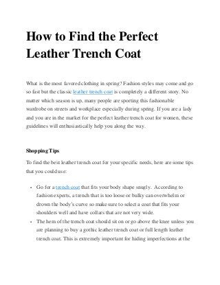 How to Find the Perfect
Leather Trench Coat
What is the most favored clothing in spring? Fashion styles may come and go
so fast but the classic leather trench coat is completely a different story. No
matter which season is up, many people are sporting this fashionable
wardrobe on streets and workplace especially during spring. If you are a lady
and you are in the market for the perfect leather trench coat for women, these
guidelines will enthusiastically help you along the way.
Shopping Tips
To find the best leather trench coat for your specific needs, here are some tips
that you could use:
 Go for a trench coat that fits your body shape snugly. According to
fashion experts, a trench that is too loose or bulky can overwhelm or
drown the body’s curve so make sure to select a coat that fits your
shoulders well and have collars that are not very wide.
 The hem of the trench coat should sit on or go above the knee unless you
are planning to buy a gothic leather trench coat or full length leather
trench coat. This is extremely important for hiding imperfections at the
 
