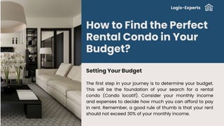 How to Find the Perfect
Rental Condo in Your
Budget?
Setting Your Budget
The first step in your journey is to determine your budget.
This will be the foundation of your search for a rental
condo (Condo locatif). Consider your monthly income
and expenses to decide how much you can afford to pay
in rent. Remember, a good rule of thumb is that your rent
should not exceed 30% of your monthly income.
Logis-Experts
 