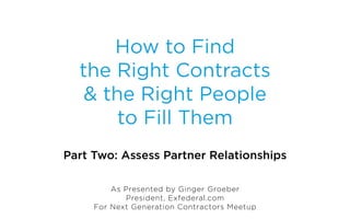 How to Find
  the Right Contracts
   & the Right People
       to Fill Them
Part Two: Assess Partner Relationships

         As Presented by Ginger Groeber
            President, Exfederal.com
     For Next Generation Contractors Meetup
 