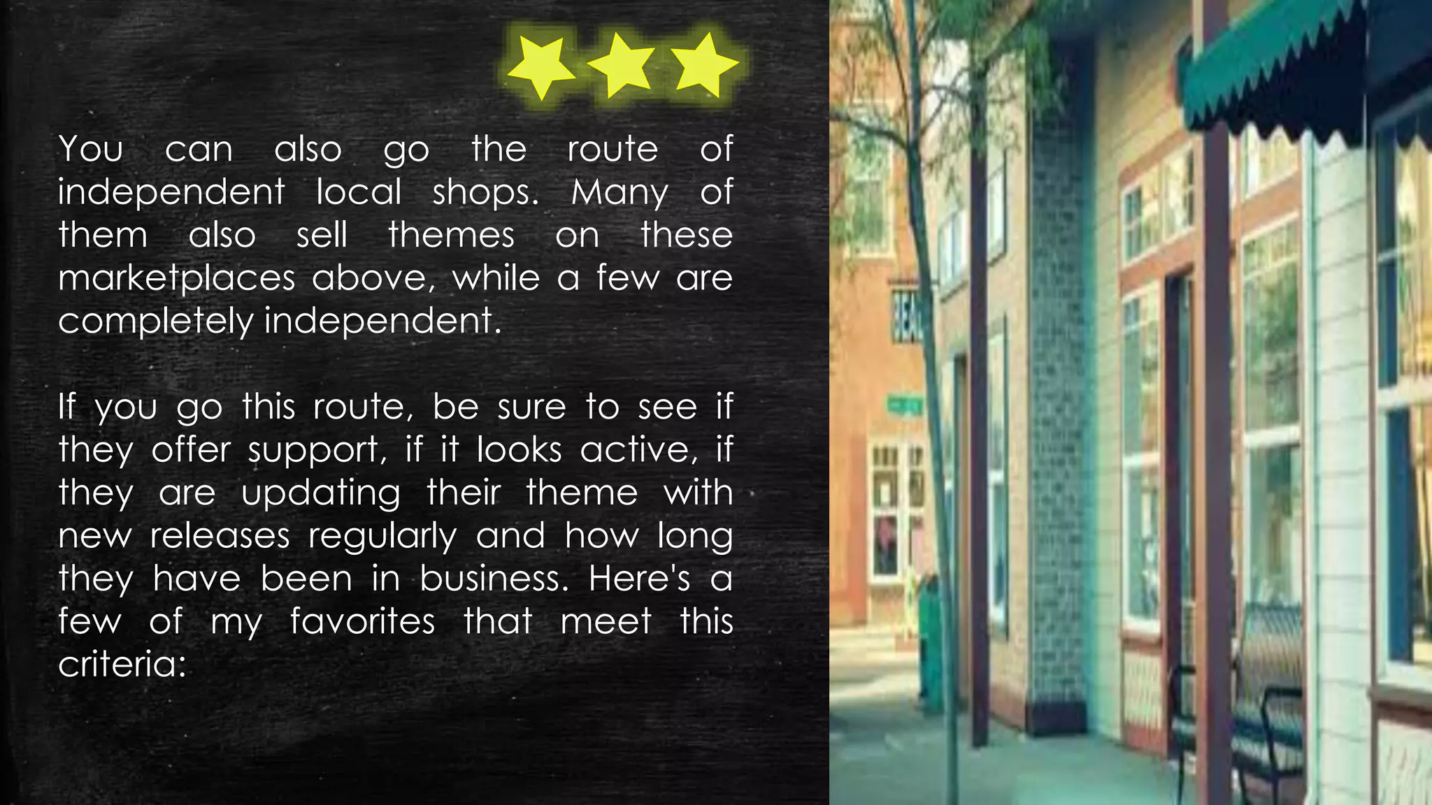 You can also go the route of
independent local shops. Many of
them also sell themes on these
marketplaces above, while a few are
completely independent.
If you go this route, be sure to see if
they offer support, if it looks active, if
they are updating their theme with
new releases regularly and how long
they have been in business. Here's a
few of my favorites that meet this
criteria:
 