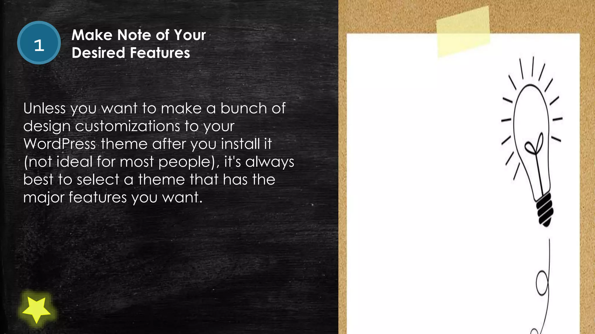 Unless you want to make a bunch of
design customizations to your
WordPress theme after you install it
(not ideal for most people), it's always
best to select a theme that has the
major features you want.
1 Make Note of Your
Desired Features
 