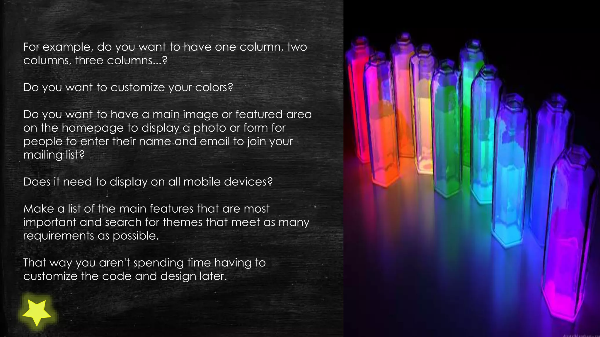 For example, do you want to have one column, two
columns, three columns...?
Do you want to customize your colors?
Do you want to have a main image or featured area
on the homepage to display a photo or form for
people to enter their name and email to join your
mailing list?
Does it need to display on all mobile devices?
Make a list of the main features that are most
important and search for themes that meet as many
requirements as possible.
That way you aren't spending time having to
customize the code and design later.
 