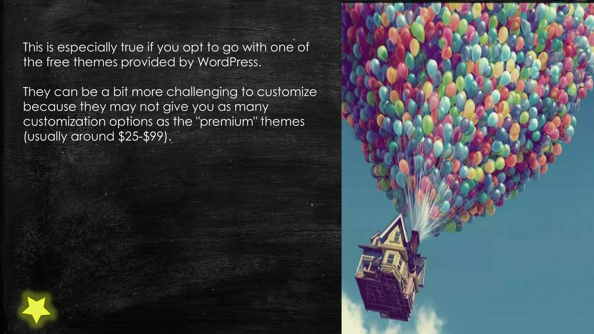 This is especially true if you opt to go with one of
the free themes provided by WordPress.
They can be a bit more challenging to customize
because they may not give you as many
customization options as the "premium" themes
(usually around $25-$99).
 