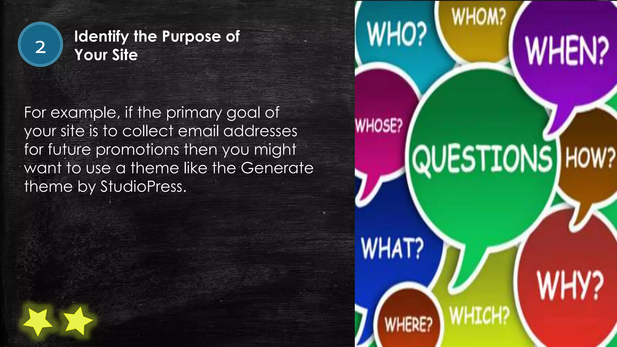 For example, if the primary goal of
your site is to collect email addresses
for future promotions then you might
want to use a theme like the Generate
theme by StudioPress.
2 Identify the Purpose of
Your Site
 