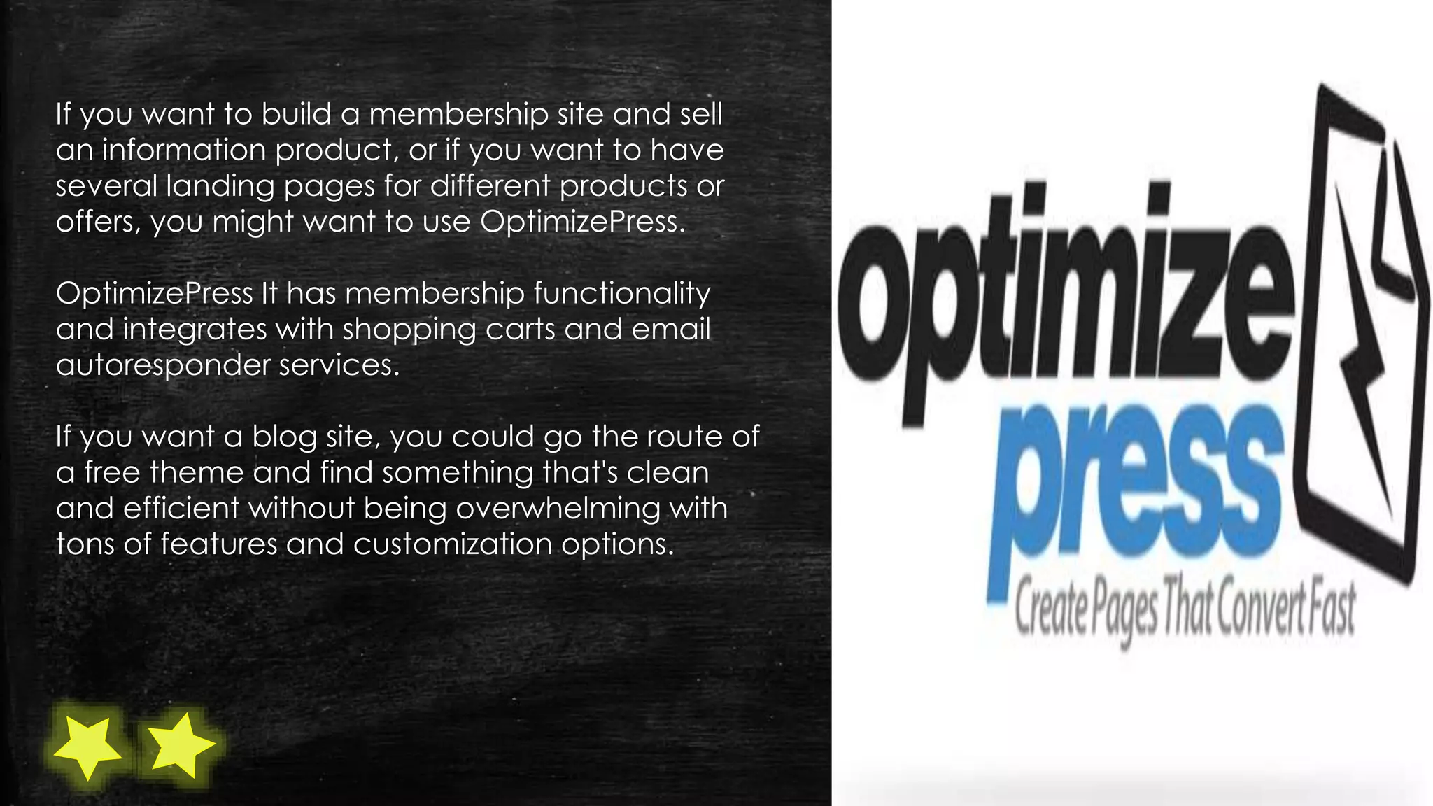 If you want to build a membership site and sell
an information product, or if you want to have
several landing pages for different products or
offers, you might want to use OptimizePress.
OptimizePress It has membership functionality
and integrates with shopping carts and email
autoresponder services.
If you want a blog site, you could go the route of
a free theme and find something that's clean
and efficient without being overwhelming with
tons of features and customization options.
 