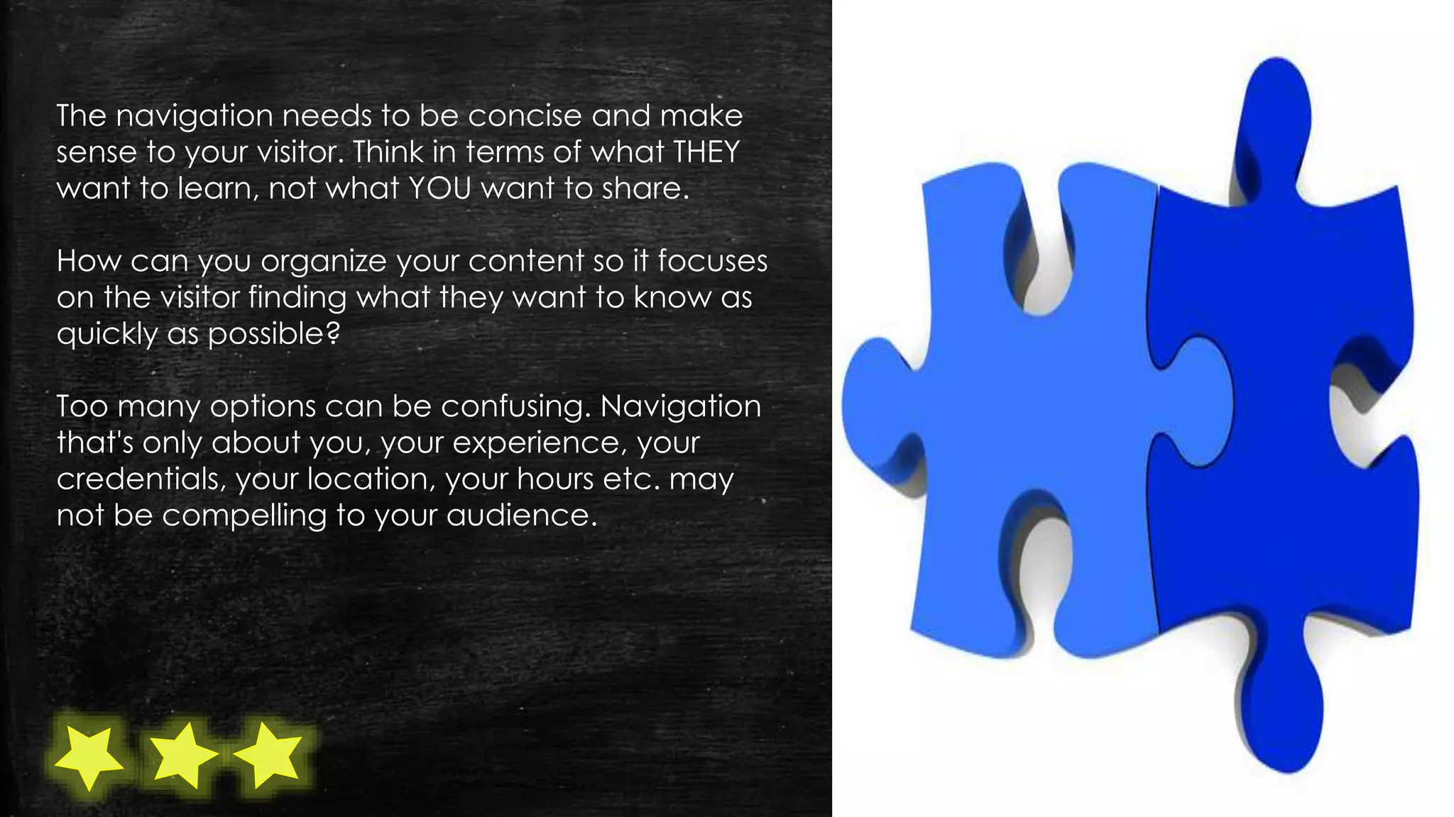 The navigation needs to be concise and make
sense to your visitor. Think in terms of what THEY
want to learn, not what YOU want to share.
How can you organize your content so it focuses
on the visitor finding what they want to know as
quickly as possible?
Too many options can be confusing. Navigation
that's only about you, your experience, your
credentials, your location, your hours etc. may
not be compelling to your audience.
 