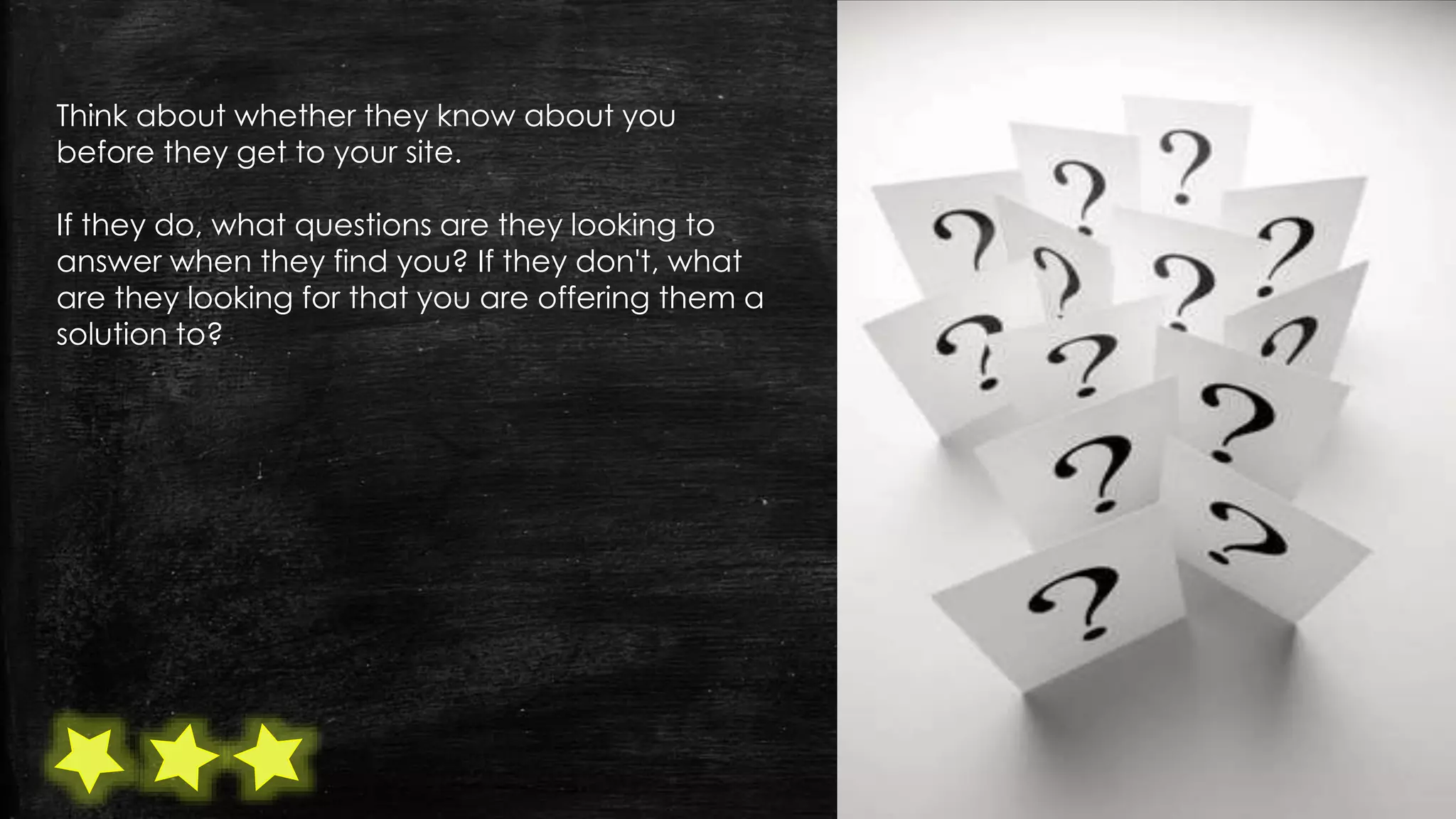 Think about whether they know about you
before they get to your site.
If they do, what questions are they looking to
answer when they find you? If they don't, what
are they looking for that you are offering them a
solution to?
 