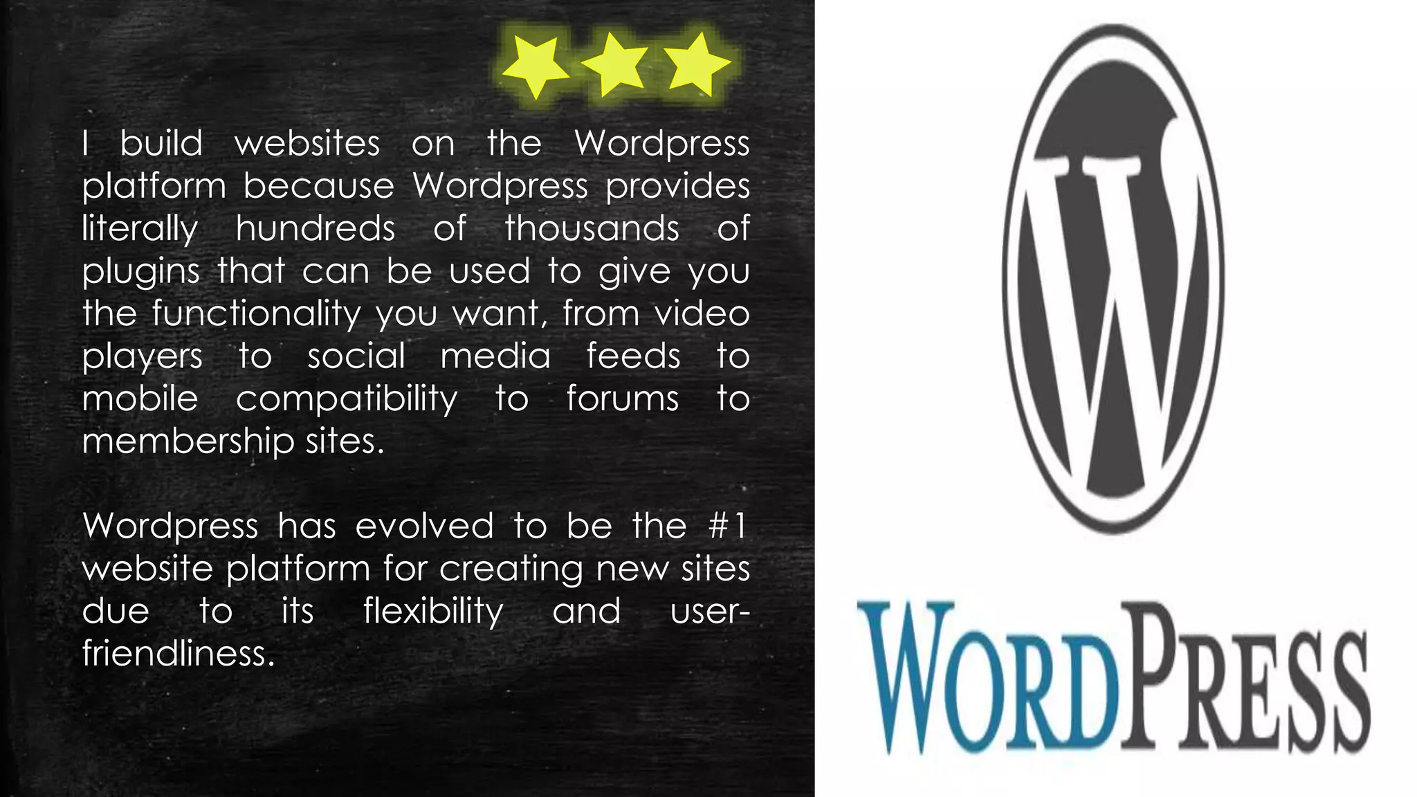 I build websites on the Wordpress
platform because Wordpress provides
literally hundreds of thousands of
plugins that can be used to give you
the functionality you want, from video
players to social media feeds to
mobile compatibility to forums to
membership sites.
Wordpress has evolved to be the #1
website platform for creating new sites
due to its flexibility and user-
friendliness.
 