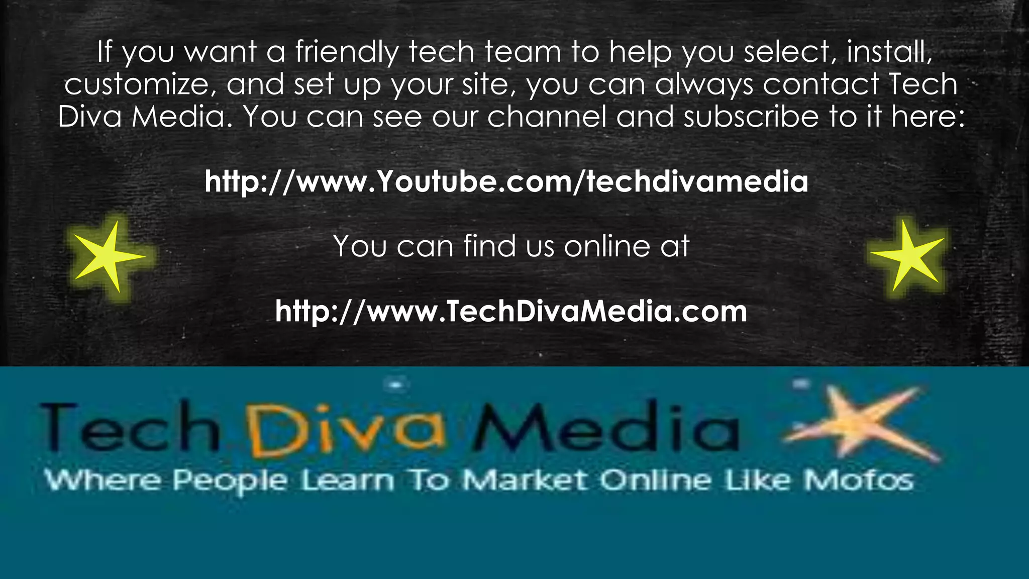 If you want a friendly tech team to help you select, install,
customize, and set up your site, you can always contact Tech
Diva Media. You can see our channel and subscribe to it here:
http://www.Youtube.com/techdivamedia
You can find us online at
http://www.TechDivaMedia.com
 