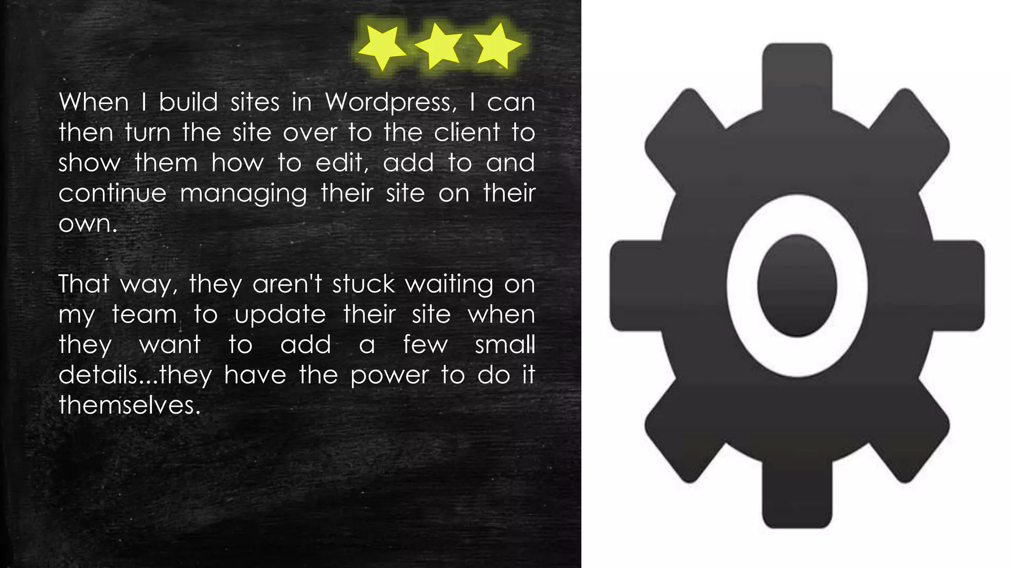When I build sites in Wordpress, I can
then turn the site over to the client to
show them how to edit, add to and
continue managing their site on their
own.
That way, they aren't stuck waiting on
my team to update their site when
they want to add a few small
details...they have the power to do it
themselves.
 
