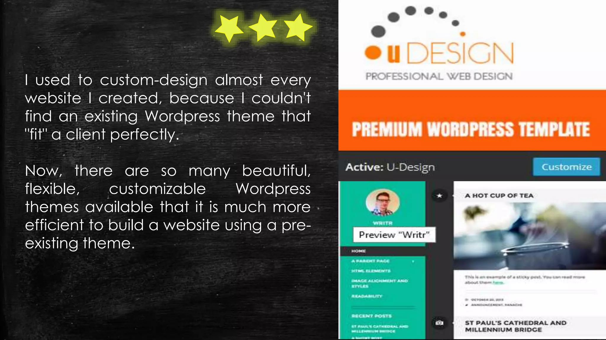 I used to custom-design almost every
website I created, because I couldn't
find an existing Wordpress theme that
"fit" a client perfectly.
Now, there are so many beautiful,
flexible, customizable Wordpress
themes available that it is much more
efficient to build a website using a pre-
existing theme.
 