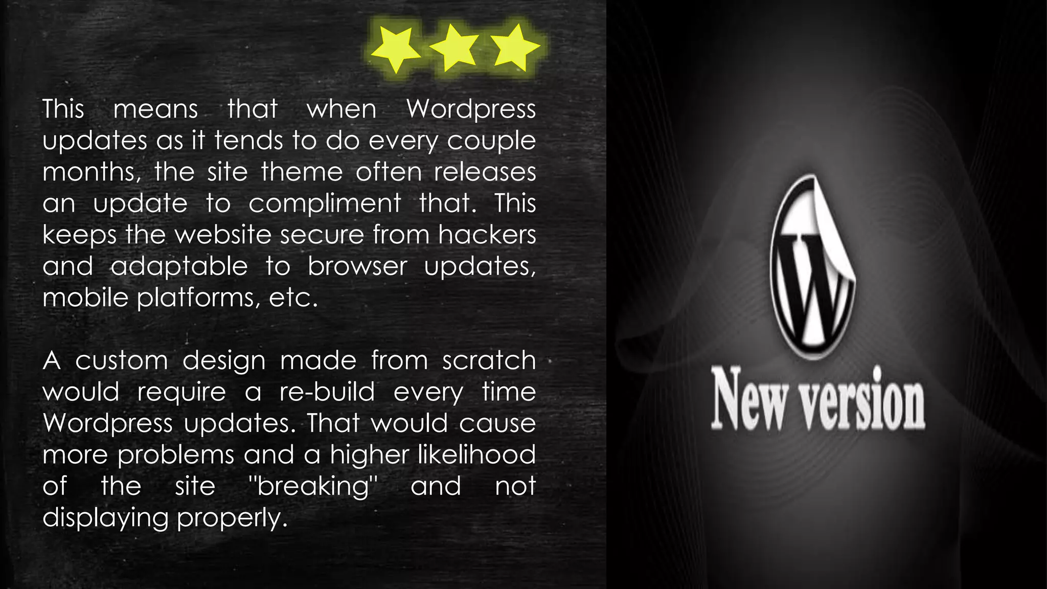 This means that when Wordpress
updates as it tends to do every couple
months, the site theme often releases
an update to compliment that. This
keeps the website secure from hackers
and adaptable to browser updates,
mobile platforms, etc.
A custom design made from scratch
would require a re-build every time
Wordpress updates. That would cause
more problems and a higher likelihood
of the site "breaking" and not
displaying properly.
 