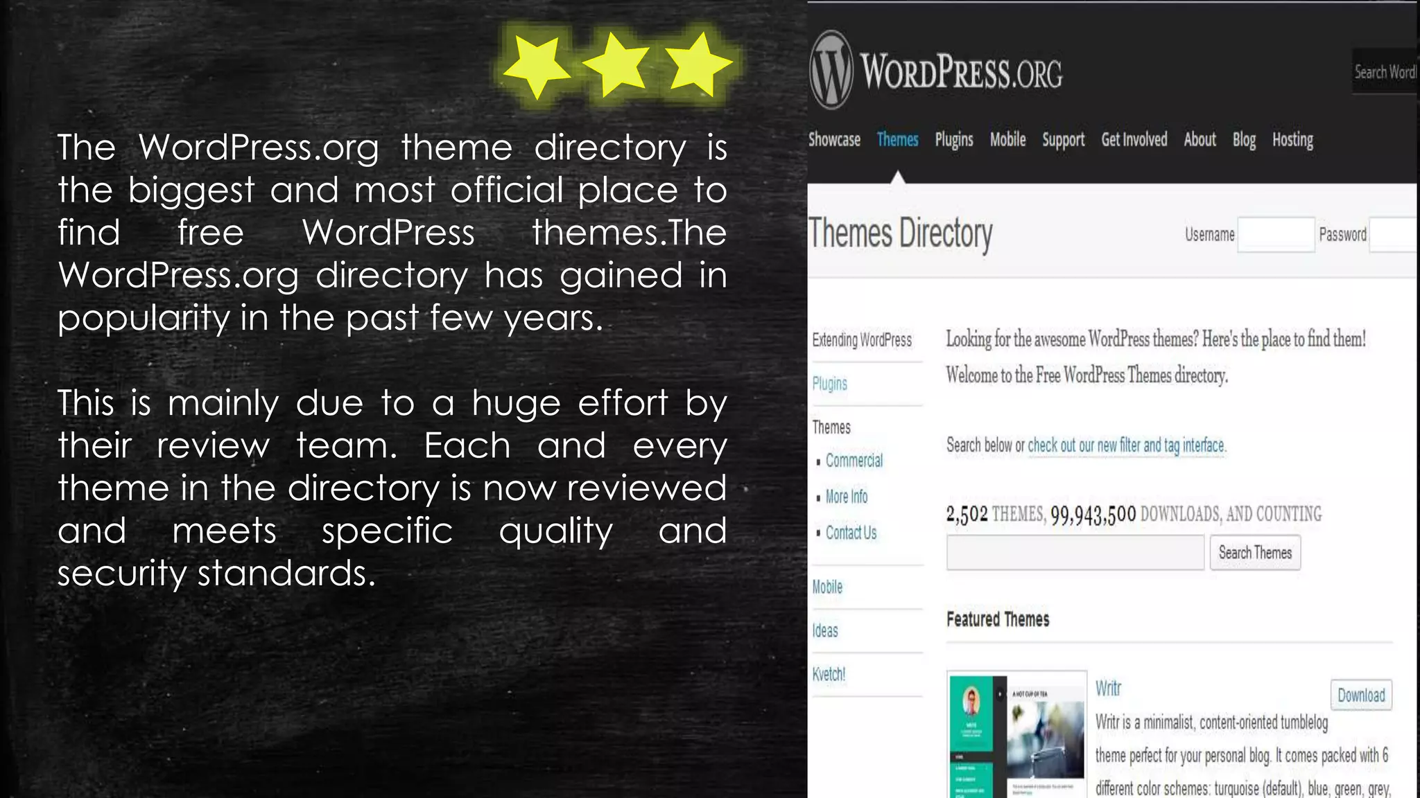 The WordPress.org theme directory is
the biggest and most official place to
find free WordPress themes.The
WordPress.org directory has gained in
popularity in the past few years.
This is mainly due to a huge effort by
their review team. Each and every
theme in the directory is now reviewed
and meets specific quality and
security standards.
 