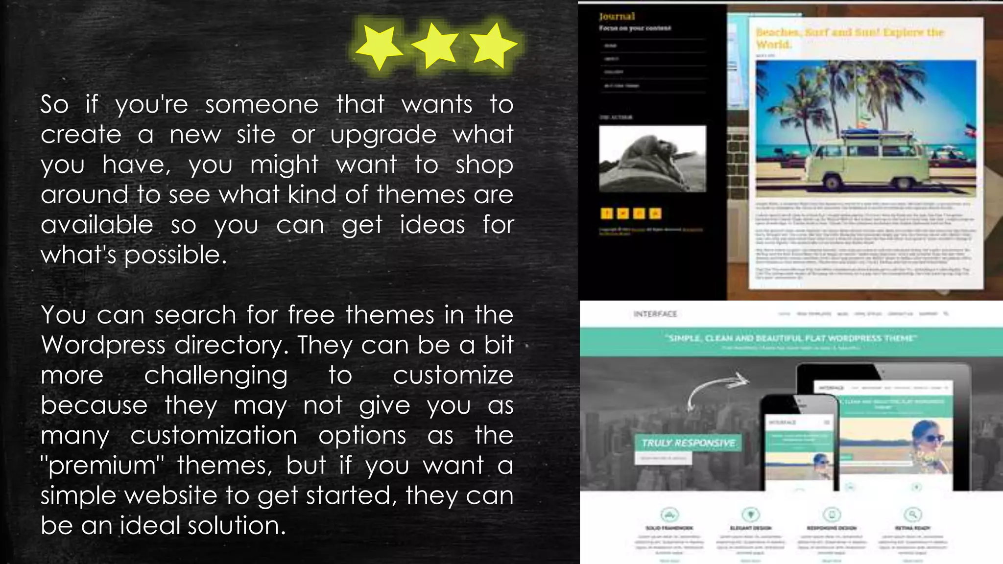 So if you're someone that wants to
create a new site or upgrade what
you have, you might want to shop
around to see what kind of themes are
available so you can get ideas for
what's possible.
You can search for free themes in the
Wordpress directory. They can be a bit
more challenging to customize
because they may not give you as
many customization options as the
"premium" themes, but if you want a
simple website to get started, they can
be an ideal solution.
 
