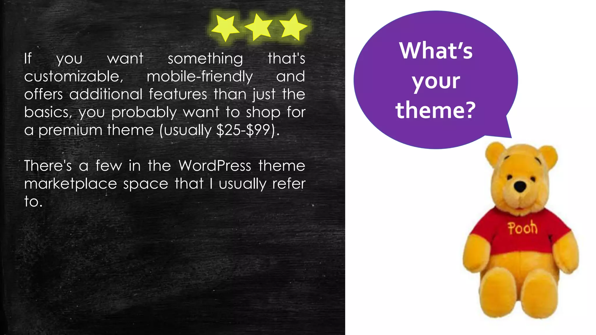 If you want something that's
customizable, mobile-friendly and
offers additional features than just the
basics, you probably want to shop for
a premium theme (usually $25-$99).
There's a few in the WordPress theme
marketplace space that I usually refer
to.
What’s
your
theme?
 