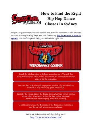 How to Find the Right
Hip Hop Dance
Classes in Sydney
People are passionate about dance but not every dance form can be learned
without training like hip hop. You can find many hip hop dance classes in
Sydney, this useful tip will help you to find the right one.
For more information and details log on to:
http://www.crossoverdance.com/
Search for hip hop class in Sydney on the internet. You will find
many dance classes listed on the portal with the detailed information
along with the contact no.
You can also look onto yellow pages or ask few of your friends or
relatives if they know any good dance class.
Consider the reputation of the dance class. Always go with a reputed
dance class. Also see to it that the dance class has good
experience in providing hip hop dance training.
Look for reviews and feedback about the dance class so that you
can decide well about whom to choose.
 