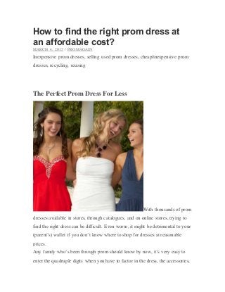 How to find the right prom dress at
an affordable cost?
MARCH 4, 2015 / PROMAGAIN
Inexpensive prom dresses, selling used prom dresses, cheap/inexpensive prom
dresses, recycling, reusing
The Perfect Prom Dress For Less
With thousands of prom
dresses available in stores, through catalogues, and on online stores, trying to
find the right dress can be difficult. Even worse, it might be detrimental to your
(parent’s) wallet if you don’t know where to shop for dresses at reasonable
prices.
Any family who’s been through prom should know by now, it’s very easy to
enter the quadruple digits when you have to factor in the dress, the accessories,
 