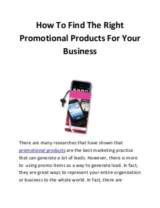 How To Find The Right
Promotional Products For Your
Business

There are many researches that have shown that
promotional products are the best marketing practice
that can generate a lot of leads. However, there is more
to using promo items as a way to generate lead. In fact,
they are great ways to represent your entire organization
or business to the whole world. In fact, there are

 