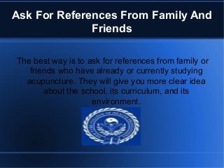 Ask For References From Family And
Friends
The best way is to ask for references from family or
friends who have already or currently studying
acupuncture. They will give you more clear idea
about the school, its curriculum, and its
environment.
 