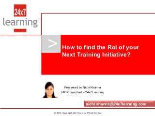 www.24x7learning.com © 2013, Copyright, 24x7 Learning Private Limited.
>
© 2013, Copyright, 24x7 Learning Private Limited.
Presented by Nidhi Khanna
L&D Consultant – 24x7 Learning
How to find the RoI of your
Next Training Initiative?
nidhi.khanna@24x7learning.com
 