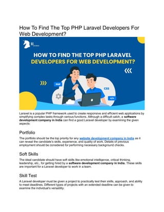 How To Find The Top PHP Laravel Developers For
Web Development?
Laravel is a popular PHP framework used to create responsive and efficient web applications by
simplifying complex tasks through various functions. Although a difficult catch, a software
development company in India can find a good Laravel developer by examining the given
aspects:
Portfolio
The portfolio should be the top priority for any website development company in India as it
can reveal the candidate’s skills, experience, and quality of work. Details of previous
employment should be considered for performing necessary background checks.
Soft Skills
The ideal candidate should have soft skills like emotional intelligence, critical thinking,
leadership, etc., for getting hired by a software development company in India. These skills
are important for a Laravel developer to work in a team.
Skill Test
A Laravel developer must be given a project to practically test their skills, approach, and ability
to meet deadlines. Different types of projects with an extended deadline can be given to
examine the individual’s versatility.
 