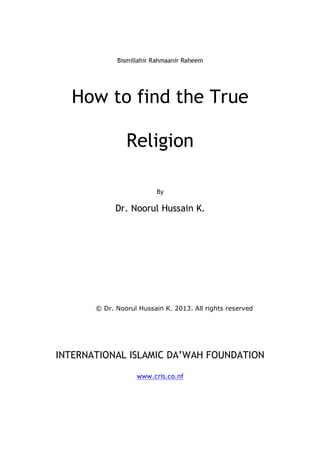 Bismillahir Rahmaanir Raheem
How to find the True
Religion
By
Dr. Noorul Hussain K.
© Dr. Noorul Hussain K. 2013. All rights reserved
INTERNATIONAL ISLAMIC DA’WAH FOUNDATION
www.cris.co.nf
 