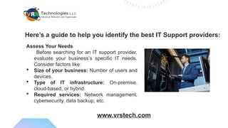 Assess Your Needs
Before searching for an IT support provider,
evaluate your business’s specific IT needs.
Consider factors like:
 Size of your business: Number of users and
devices.
 Type of IT infrastructure: On-premise,
cloud-based, or hybrid.
 Required services: Network management,
cybersecurity, data backup, etc.
Here’s a guide to help you identify the best IT Support providers:
www.vrstech.com
 