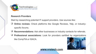 Research Providers
Start by researching potential IT support providers. Use sources like:
 Online reviews: Check platforms like Google Reviews, Yelp, or industry-
specific forums.
 Recommendations: Ask other businesses or industry contacts for referrals.
 Professional associations: Look for providers certified by organizations
like CompTIA or ISACA.
www.vrstech.com
 