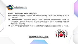 Check Credentials and Experience
Ensure the IT support provider has the necessary credentials and experience.
Look for:
 Certifications: Providers should have relevant certifications, such as
Microsoft Certified Solutions Expert (MCSE) or Cisco Certified Network
Associate (CCNA).
 Industry experience: A track record of serving businesses similar to yours.
www.vrstech.com
 